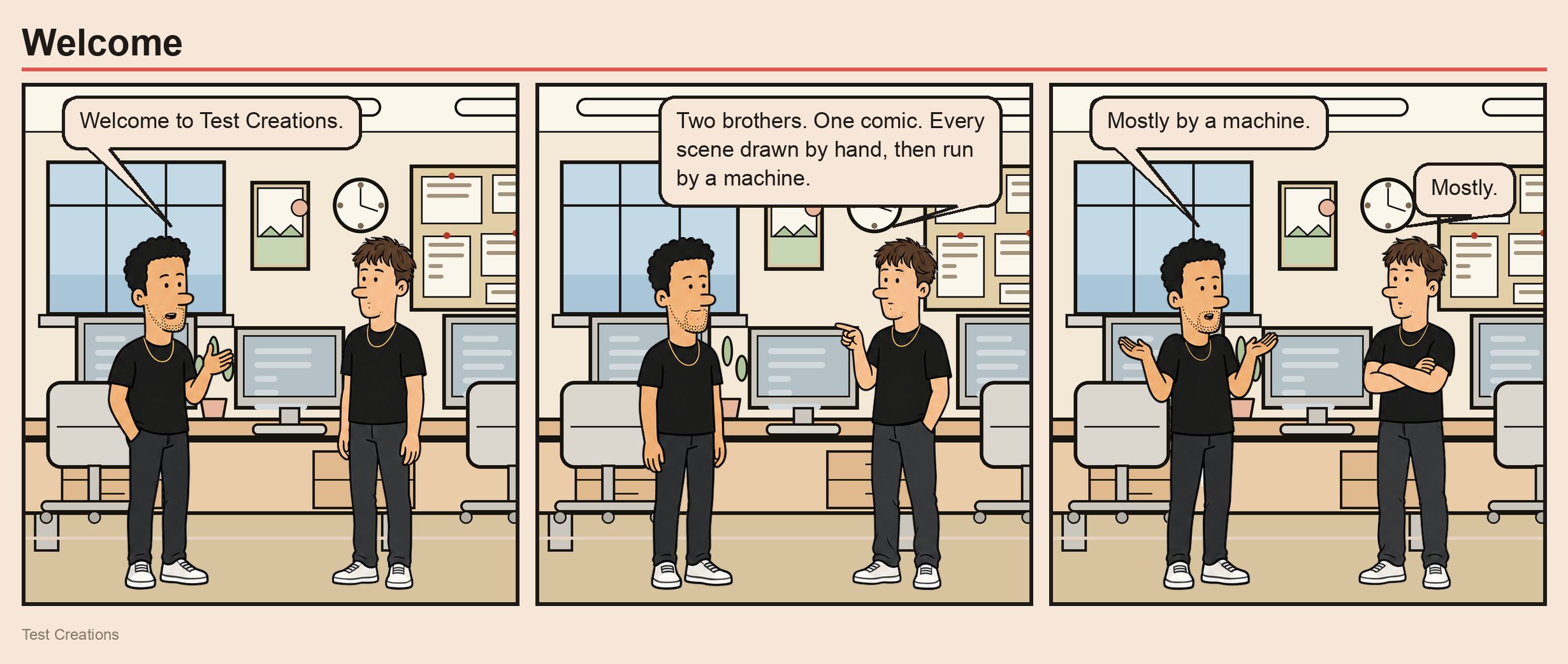 Three-panel comic. Andrew: Welcome to Test Creations. Jeremy: Two brothers. One comic. Every scene drawn by hand, then run by a machine. Andrew: Mostly by a machine. Jeremy: Mostly.